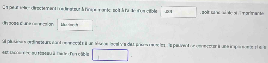 On peut relier directement l'ordinateur à l'imprimante, soit à l'aide d'un câble USB , soit sans câble si l’imprimante 
dispose d’une connexion bluetooth 
Si plusieurs ordinateurs sont connectés à un réseau local via des prises murales, ils peuvent se connecter à une imprimante si elle 
est raccordée au réseau à l'aide d'un câble 
I