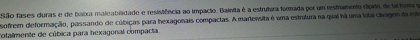 São fases duras e de baixa maleabilidade e resistência ao impacto. Bainita é a estrutura formada por um resfriamento rápido, de tal forma qe 
sofrem deformação, passando de cúbiças para hexagonais compactas. A martensita é uma estrutura na qual há uma total clivagem da estra 
totalmente de cúbica para hexagonal compacta.