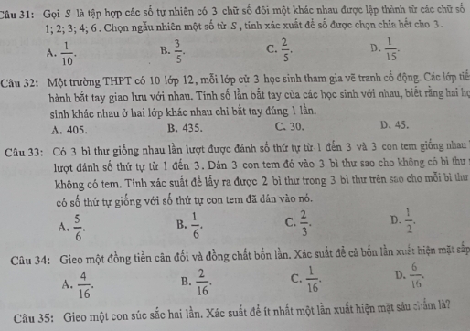 Gọi S là tập hợp các số tự nhiên có 3 chữ số đôi một khác nhau được lập thành từ các chữ số
1; 2; 3; 4; 6. Chọn ngẫu nhiên một số từ S , tinh xác xuất để số được chọn chia hết cho 3.
A.  1/10 . B.  3/5 . C.  2/5 . D.  1/15 .
Câu 32: Một trường THPT có 10 lớp 12, mỗi lớp cử 3 học sinh tham gia vẽ tranh cổ động. Các lớp tiể
hành bắt tay giao lưu với nhau. Tính số lần bắt tay của các học sinh với nhau, biết rằng hai họ
sinh khác nhau ở hai lớp khác nhau chi bắt tay đúng 1 lần,
A. 405. B. 435. C. 30. D、45.
Câu 33: Có 3 bì thư giống nhau lần lượt được đánh số thứ tự từ 1 đến 3 và 3 con tem giống nhau
lượt đánh số thứ tự từ 1 đến 3. Dán 3 con tem đó vào 3 bì thư sao cho không có bi thư
không có tem. Tính xác suất để lấy ra được 2 bì thư trong 3 bì thư trên sao cho mỗi bì thư
có số thứ tự giống với số thứ tự con tem đã dán vào nó.
A.  5/6 . B.  1/6 . C.  2/3 . D.  1/2 .
Câu 34: Gieo một đồng tiền cân đối và đồng chất bốn lần. Xác suất đễ cả bốn lần xuất hiện mặt sắp
A.  4/16 . B.  2/16 . C.  1/16 . D.  6/16 .
Câu 35: Gieo một con súc sắc hai lần. Xác suất để ít nhất một lần xuất hiện mặt sáu chẩm là?