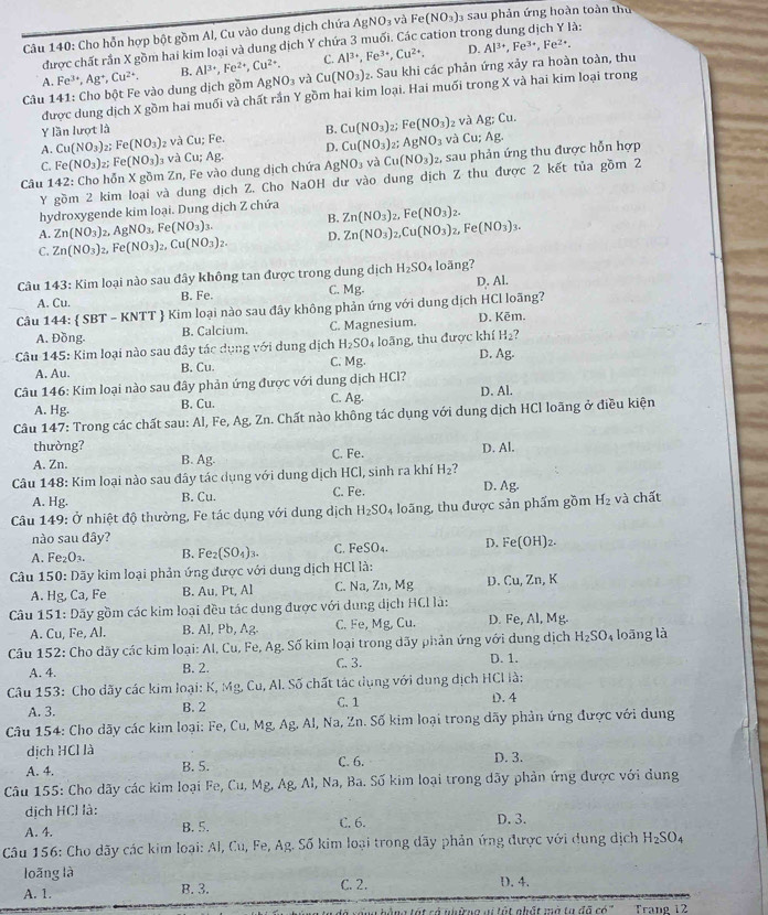 Cho hỗn hợp bột gồm Al, Cu vào dung dịch chứa AgNO₃ và Fe(NO_3) 3 sau phản ứng hoàn toàn thu
được chất rần X gồm hai kim loại và dung dịch Y chứa 3 muối. Các cation trong dung dịch Y là:
C. Al^(3+),Fe^(3+),Cu^(2+). D. Al^(3+),Fe^(3+),Fe^(2+).
Câu 141: Cho bột Fe vào dung dịch gồm Fe^(3+),Ag^+,Cu^(2+). B. Al^(3+),Fe^(2+),Cu^(2+). AgNO_3 và Cu(NO_3): 2. Sau khi các phản ứng xảy ra hoàn toàn, thu
A.
được dung dịch X gồm hai muối và chất rắn Y gồm hai kim loại. Hai muối trong X và hai kim loại trong
Y lần lượt là B. Cu(NO_3) 2; Fe(NO_3) z và Ag;Cu.
A. Cu(NO_3) ,: Fe(NO_3) 2 và Cu:Fe. D.
C. Fe(NO_3) 7: Fe(NO_3) g và Cu(NO_3) 21 AgNO_3 và Cu; Ag.
Câu 142: Cho hỗn X gồm Zn, Fe vào dung dịch chứa Cu;Ag. AgNO_3 và Cu(NO_3): 2, sau phản ứng thu được hỗn hợp
Y gồm 2 kim loại và dung dịch Z. Cho NaOH dư vào dung dịch Z thu được 2 kết tủa gồm 2
hydroxygende kim loại. Dung dịch Z chứa
A. Zn(NO_3)_2 2.AgNO_3,Fe(NO_3)_3. B. Zn(NO_3)_2,Fe(NO_3)_2.
C. Zn(NO_3)_2 Fe(NO_3)_2,Cu(NO_3)_2. D. Zn(NO_3)_2,Cu(NO_3)_2,Fe(NO_3)_3.
Câu 143: Kim loại nào sau đây không tan được trong dung dịch H_2SO_4 loãng?
A. Cu. B. Fe. C. Mg. D. Al.
Câu 144:  SB T - KNTT  Kim loại nào sau đây không phản ứng với dung dịch HCl loãng?
A. Đồng. B. Calcium. C. Magnesium. D. Kēm.
Câu 145: Kim loại nào sau đây tác dụng với dung dịch H_2SO 4 loãng, thu được khí H_2 ?
D.
A. Au. B. Cu. C. Mg. Ag.
Câu 146: Kim loại nào sau đây phản ứng được với dung dịch HCl? D. Al.
A. Hg. B. Cu. C. Ag.
Câu 147: Trong các chất sau: Al, Fe, Ag, Zn. Chất nào không tác dụng với dung dịch HCI loãng ở điều kiện
thường? D. Al.
A. Zn. B. Ag. C. Fe.
Câu 148: Kim loại nào sau đây tác dụng với dung dịch HC 1, sinh ra khí H_2 ? D. Ag.
A. H_1
B. Cu. C. Fe.
Câu 149: Ở nhiệt độ thường, Fe tác dụng với dung dịch H_2SO 4 loãng, thu được sản phẩm gồm H_2 và chất
nào sau đây?
A. Fe_2O_3. B. Fe_2(SO_4)_3. C. FeSO_4. D. Fe(OH)_2.
Câu 150: Dãy kim loại phản ứng được với dung dịch HCl là: , K
A. Hg, Ca, Fe B. Au, Pt, Al C. Na, Zn, Mg D. Cu,Zn
Câu 151: Dãy gồm các kim loại đều tác dụng được với dung dịch HCl là:
A. Cu, Fe, Al. B. Al, Pb, Ag. C. Fe, Mg, Cu. D. Fe, Al, Mg.
H_2SO_4
Câu 152: Cho dãy các kim loại: Al, Cu, Fe, Ag. Số kim loại trong dãy phản ứng với dung dịch D. 1. loāng là
A. 4. B. 2. C. 3.
Câu 153: Cho dãy các kim loại: K, Mg, Cu, Al. Số chất tác dụng với dung dịch HCI là:
C. 1
A. 3. B. 2 D.4
Câu 154: Cho dãy các kim loại: Fe, Cu, Mg,A g. Al, Na, Zn. Số kim loại trong dãy phản ứng được với dung
dịch HCl là
A. 4. B. 5. C. 6. D. 3.
Câu 155: Cho dãy các kim loại Fe, Cu, Mg, Ag, Al, Na, Ba. Số kim loại trong dãy phản ứng được với dung
dịch HCl là:
A. 4. B. 5. C. 6. D. 3.
Câu 156: Cho dãy các kim loại: Al, Cu, Fe, Ag. Số kim loại trong dãy phản ứng được với dung dịch H_2SO_4
loãng là D. 4.
A. 1. B. 3. C. 2.
Thắng tát có nhường vi tột nhật mở tự đã có" Trang 12