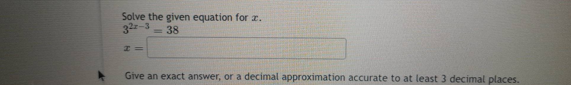 Solve the given equation for x.
3^(2x-3)=38
x=
Give an exact answer, or a decimal approximation accurate to at least 3 decimal places.