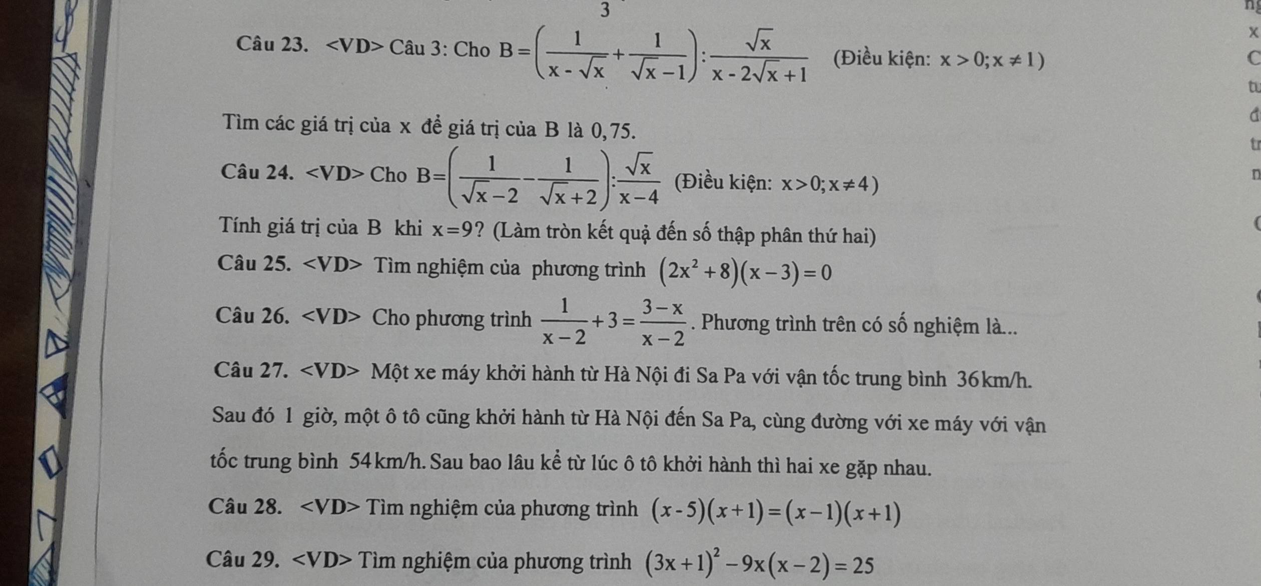 ∠ VD>Chat au3 : Cho B=( 1/x-sqrt(x) + 1/sqrt(x)-1 ): sqrt(x)/x-2sqrt(x)+1  (Điều kiện: x>0;x!= 1)
C 
tu 
a 
Tìm các giá trị của x đề giá trị của B là 0, 75. 
t 
Câu 24. ChoB=( 1/sqrt(x)-2 - 1/sqrt(x)+2 ): sqrt(x)/x-4  (Điều kiện: x>0;x!= 4)
n 
( 
Tính giá trị ciaB khi x=9 ? (Làm tròn kết quậ đến số thập phân thứ hai) 
Câu 25. □° Tìm nghiệm của phương trình (2x^2+8)(x-3)=0
Câu 26. Cho phương trình  1/x-2 +3= (3-x)/x-2 . Phương trình trên có số nghiệm là... 
Câu 27. Một xe máy khởi hành từ Hà Nội đi Sa Pa với vận tốc trung bình 36km/h. 
Sau đó 1 giờ, một ô tô cũng khởi hành từ Hà Nội đến Sa Pa, cùng đường với xe máy với vận 
tốc trung bình 54 km/h. Sau bao lâu kể từ lúc ô tô khởi hành thì hai xe gặp nhau. 
Câu 28. Tim nghiệm của phương trình (x-5)(x+1)=(x-1)(x+1)
Câu 29. Tim nghiệm của phương trình (3x+1)^2-9x(x-2)=25