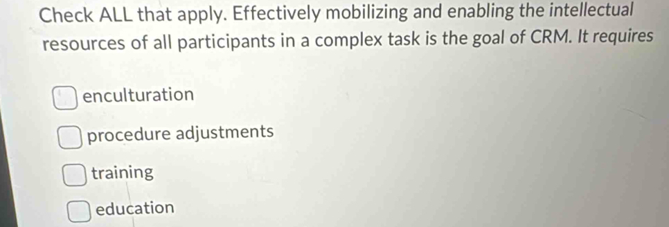 Check ALL that apply. Effectively mobilizing and enabling the intellectual
resources of all participants in a complex task is the goal of CRM. It requires
enculturation
procedure adjustments
training
education