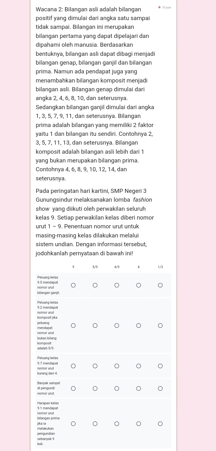 Wacana 2: Bilangan asli adalah bilangan * 10 poir
positif yang dimulai dari angka satu sampai
tidak sampai. Bilangan ini merupakan
bilangan pertama yang dapat dipelajari dan
dipahami oleh manusia. Berdasarkan
bentuknya, bilangan asli dapat dibagi menjadi
bilangan genap, bilangan ganjil dan bilangan
prima. Namun ada pendapat juga yang
menambahkan bilangan komposit menjadi
bilangan asli. Bilangan genap dimulai dari
angka 2, 4, 6, 8, 10, dan seterusnya.
Sedangkan bilangan ganjil dimulai dari angka
1, 3, 5, 7, 9, 11, dan seterusnya. Bilangan
prima adalah bilangan yang memiliki 2 faktor
yaitu 1 dan bilangan itu sendiri. Contohnya 2,
3, 5, 7, 11, 13, dan seterusnya. Bilangan
komposit adalah bilangan asli lebih dari 1
yang bukan merupakan bilangan prima.
Contohnya 4, 6, 8, 9, 10, 12, 14, dan
seterusnya.
Pada peringatan hari kartini, SMP Negeri 3
Gunungsindur melaksanakan lomba fashion
show yang diikuti oleh perwakilan seluruh
kelas 9. Setiap perwakilan kelas diberi nomor
urut 1 - 9. Penentuan nomor urut untuk
masing-masing kelas dilakukan melalui
sistem undian. Dengan informasi tersebut,
jodohkanlah pernyataan di bawah ini!
9 5/9 4/9 4 1/3
Peluang kelas
9.5 mendapat
nomor urut
bilangan ganjil.
Peluang kelas
9.2 mendapat
nomor urut
komposit jika
peluang
mendapat
nomor urut
bukan bilang
komposit
adalah 5/9
Peluang kelas
9.7 mendapat
nomor urut
kurang dari 4.
Banyak sampel
di pengundi
nomor urut.
Harapan kelas
9.1 mendapat
nomor urut
bilangan prima
jika ia
melakukan
pengundian
sebanyak 9
kali.