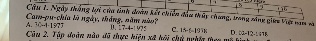 30, 5 đêm
7 8 9 10
Câu 1. Ngày thắng lợi của tình đoàn kết chiến đấu thủy chung, trong sáng giữa Việt nam và
Cam-pu-chia là ngày, tháng, năm nào?
A. 30-4 -1977 B. 17-4 -1975 C. 15-6 -1978 D. 02-12 -1978
Câu 2. Tập đoàn nào đã thực hiện xã hội chủ nghĩa theo mô hì