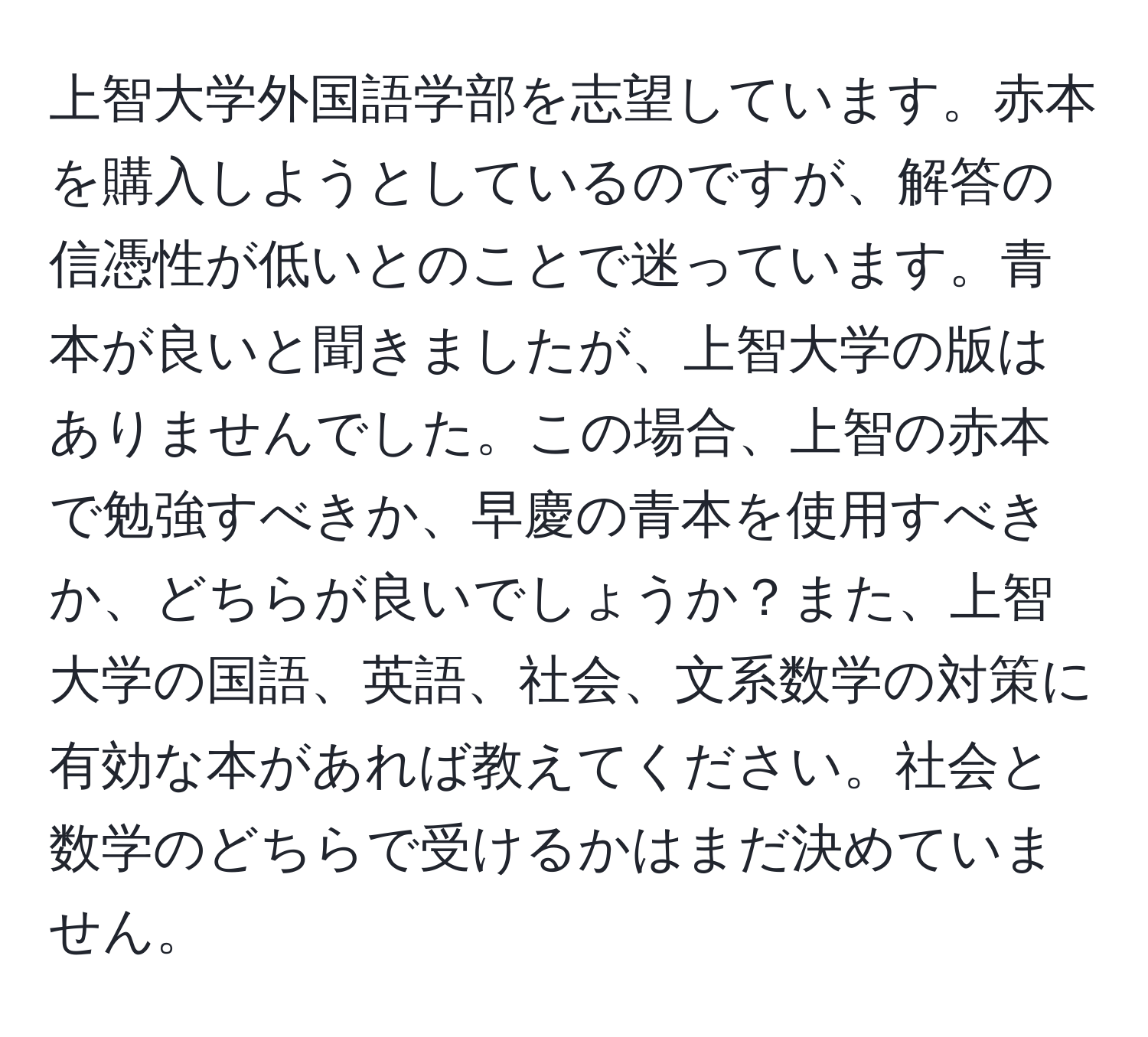 上智大学外国語学部を志望しています。赤本を購入しようとしているのですが、解答の信憑性が低いとのことで迷っています。青本が良いと聞きましたが、上智大学の版はありませんでした。この場合、上智の赤本で勉強すべきか、早慶の青本を使用すべきか、どちらが良いでしょうか？また、上智大学の国語、英語、社会、文系数学の対策に有効な本があれば教えてください。社会と数学のどちらで受けるかはまだ決めていません。