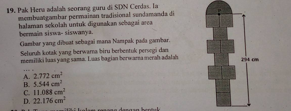 Pak Heru adalah seorang guru di SDN Cerdas. Ia
membuatgambar permainan tradisional sundamanda di
halaman sekolah untuk digunakan sebagai area
bermain siswa- siswanya.
Gambar yang dibuat sebagai mana Nampak pada gambar.
Seluruh kotak yang berwarna biru berbentuk persegi dan
memiliki luas yang sama: Luas bagian berwarna merah adalah
A. 2.772cm^2
B. 5.544cm^2
C. 11.088cm^2
D. 22.1.76cm^2
i l o a m ren an g den g an be n t uk