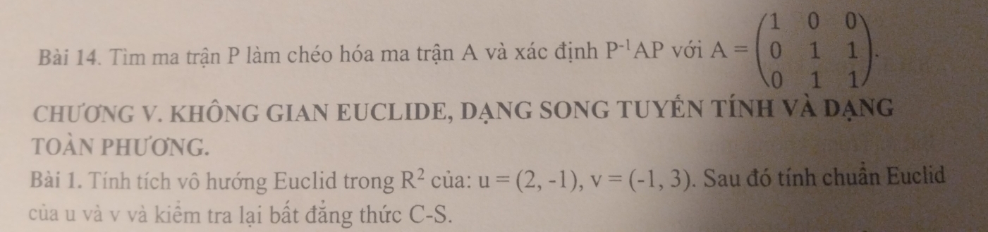 Tìm ma trận P làm chéo hóa ma trận A và xác định P^(-1)AP với A=beginpmatrix 1&0&0 0&1&1 0&1&1endpmatrix. 
chƯơNG V. KHÔNG GIAN EUCLIDE, DẠNG SONG TUYÊN TÍNH Và Dạng 
TOÀN PHƯƠNG. 
Bài 1. Tính tích vô hướng Euclid trong R^2 của: u=(2,-1), v=(-1,3). Sau đó tính chuẩn Euclid 
của u và v và kiểm tra lại bất đẳng thức C-S.