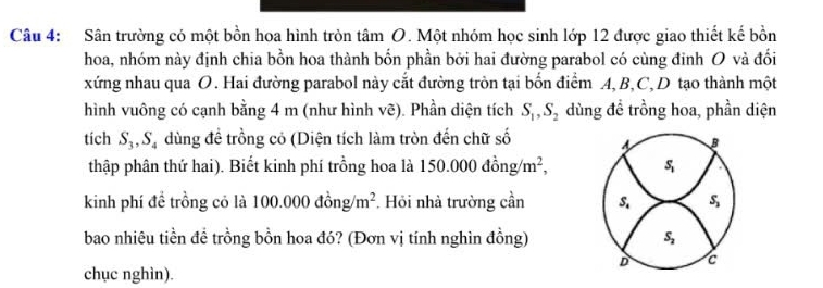 Sân trường có một bồn hoa hình tròn tâm O. Một nhóm học sinh lớp 12 được giao thiết kế bồn
hoa, nhóm này định chia bồn hoa thành bốn phần bởi hai đường parabol có cùng đinh O và đối
xứng nhau qua O. Hai đường parabol này cắt đường tròn tại bốn điểm A, B, C, D tạo thành một
hình vuông có cạnh bằng 4 m (như hình vẽ). Phần diện tích S_1, S_2 dùng để trồng hoa, phần diện
tich S_3, S_4 dùng để trồng cỏ (Diện tích làm tròn đến chữ số s B
thập phân thứ hai). Biết kinh phí trồng hoa là 150.000dong/m^2, S_1
kinh phí để trồng có là 100.000dong/m^2. Hỏi nhà trường cần S_4 S_3
bao nhiêu tiền đề trồng bồn hoa đó? (Đơn vị tính nghìn đồng) S_2
D c
chục nghìn).