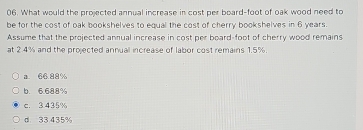 What would the projected annual increase in cost per board-foot of oak wood need to
be for the cost of oak bookshelves to equal the cost of cherry bookshelves in 6 years.
Assume that the projected annual increase in cost per board-foot of cherry wood remains
at 2.4% and the projected annuall increase of labor cost remains 1.5%.
a. 66.88%
b. 6.688%
c. 3.435%
d 33 435%