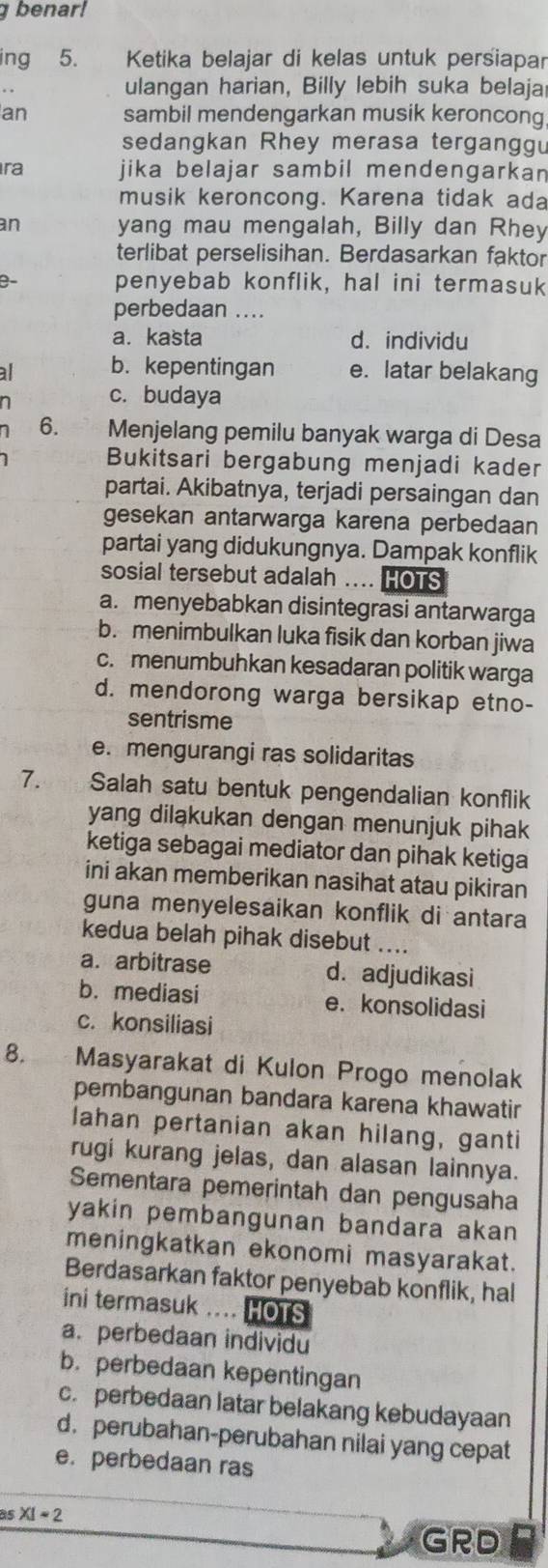 benar!
ing 5.  Ketika belajar di kelas untuk perśiapar
ulangan harian, Billy lebih suka belaja
an sambil mendengarkan musik keroncong
sedangkan Rhey merasa tergangg
ra jika belajar sambil mendengarkan 
musik keroncong. Karena tidak ada
an yang mau mengalah, Billy dan Rhey
terlibat perselisihan. Berdasarkan faktor
penyebab konflik, hal ini termasuk
perbedaan ....
a. kasta d. individu
al b. kepentingan e. latar belakang
n c. budaya
1 6. Menjelang pemilu banyak warga di Desa
Bukitsari bergabung menjadi kader
partai. Akibatnya, terjadi persaingan dan
gesekan antarwarga karena perbedaan
partai yang didukungnya. Dampak konflik
sosial tersebut adalah .... HOTS
a. menyebabkan disintegrasi antarwarga
b. menimbulkan luka fisik dan korban jiwa
c. menumbuhkan kesadaran politik warga
d. mendorong warga bersikap etno-
sentrisme
e. mengurangi ras solidaritas
7. Salah satu bentuk pengendalian konflik
yang dilakukan dengan menunjuk pihak
ketiga sebagai mediator dan pihak ketiga
ini akan memberikan nasihat atau pikiran
guna menyelesaikan konflik di antara
kedua belah pihak disebut ....
a. arbitrase d. adjudikasi
b. mediasi e. konsolidasi
c. konsiliasi
8. Masyarakat di Kulon Progo menolak
pembangunan bandara karena khawatir
lahan pertanian akan hilang, ganti
rugi kurang jelas, dan alasan lainnya.
Sementara pemerintah dan pengusaha
yakin pembangunan bandara akan 
meningkatkan ekonomi masyarakat.
Berdasarkan faktor penyebab konflik, hal
ini termasuk .... HOTS
a. perbedaan individu
b.perbedaan kepentingan
c. perbedaan latar belakang kebudayaan
d. perubahan-perubahan nilai yang cepat
e. perbedaan ras
as XI=2
GRD