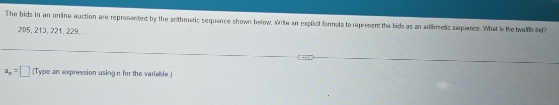 The bids in an online auction are represented by the arithmetic sequence shown below. Write an explicit formula to represent the bids as an arithmetic sequence. What is the twelfth bid?
205, 213, 221, 229, ...
a_n=□ (Type an expression using n for the variable.)