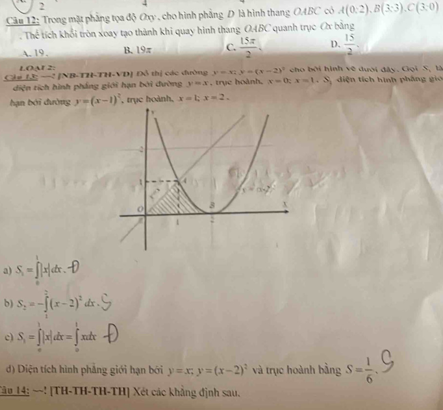 2
4
Câu 12: Trong mặt phẳng tọa độ Oxy , cho hình phẳng D là hình thang OABC có A(0:2),B(3:3),C(3:0). Thể tích khổi tròn xoay tạo thành khi quay hình thang OABC quanh trục Ox bằng
C.  15π /2 .
A. 19. B. 10- D.  15/2 .
LOạr 2:
Cảu 13: −! [NB-TH-TH-VD] Đỗ thị các đường y=x_1y=(x-2)^2 cho bởi hình vẽ dưới đây. Gọi S_1 t
diện tích hình pháng giới hạn bởi đường y=x , trục hoành, x=0;x=1 Sự diện tích hình pháng gi
hạn bởi đường y=(x-1)^2 , trục hoành, x=1,x=2.
a) S_1=∈t |x|dx.
b) S_2=-∈tlimits _1^(2(x-2)^2)dx
c) S, = ∫ |x|dx = ∫xatx 
d) Diện tích hình phẳng giới hạn bởi y=x;y=(x-2)^2 và trục hoành bằng S= 1/6 
Tâu 14: ~~! [TH-TH-TH-TH] Xét các khẳng định sau.