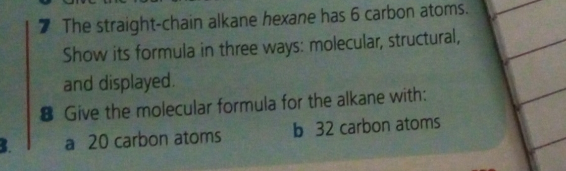 The straight-chain alkane hexane has 6 carbon atoms. 
Show its formula in three ways: molecular, structural, 
and displayed. 
€ Give the molecular formula for the alkane with: 
B. a 20 carbon atoms b 32 carbon atoms