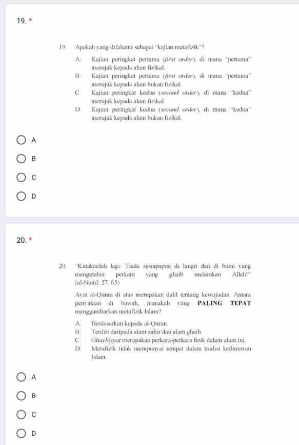 Apakah yang difahami sebagai “kajian metafizik”?
A. Kajian peringkat pertama (first order), di mana “pertama”
merujuk kepada alam fizikal.
B. Kajian peringkat pertama (first order), di mana “pertama”
merujuk kepada alam bukan fizikal.
C. Kajian peringkat kedua (second order), di mana “kedua”
merujuk kepada alam fizikal.
D Kajian peringkat kedua (second order), di mana ''kedua''
merujuk kepada alam bukan fizikal.
A
B
C
D
20.*
20. “Katakanlah lagi: Tiada sesiapapun di langit dan di bumi yang
mengetahui perkara yang ghaib melainkan Allah!”
(al-Naml: : 27: 65)
Ayat al-Quran di atas merupakan dalil tentang kewujudan. Antara
penyataan di bawah, manakah yang PALING TEPAT
menggambarkan metafizik Islam?
A. Berdasarkan kepada al-Quran.
B. Terdiri daripada alam zahir dan alam ghaib.
C. Ghaybiyyat merupakan perkara-perkara fizik dalam alam ini.
D. Metafīzik tidak mempunyai tempat dalam tradisi keilmuwan
Islam.
A
B
C
D