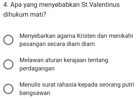 Apa yang menyebabkan St.Valentinus
dihukum mati?
Menyebarkan agama Kristen dan menikahi
pasangan secara diam diam
Melawan aturan kerajaan tentang
perdagangan
Menulis surat rahasia kepada seorang putri
bangsawan