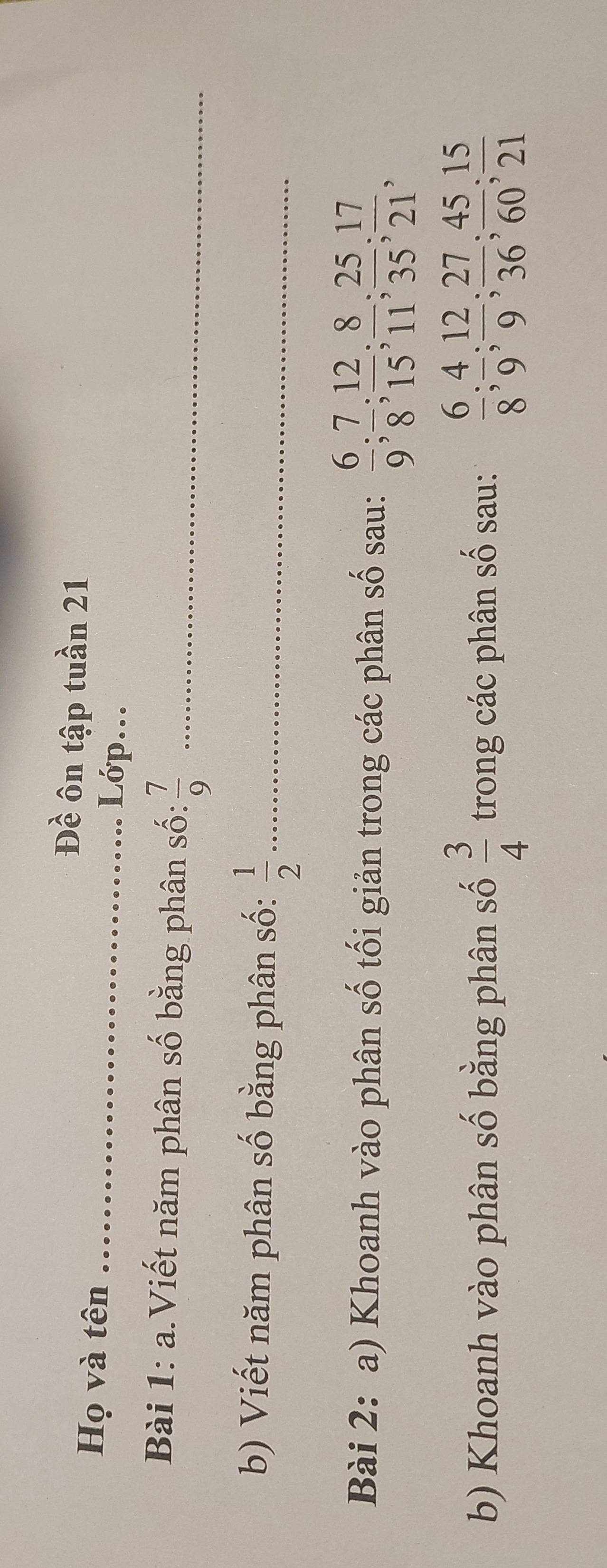 Đề ôn tập tuần 21 
Họ và tên Lớp... 
Bài 1: a.Viết năm phân số bằng phân số:  7/9  _ 
b) Viết năm phân số bằng phân số:  1/2  _ 
Bài 2: a) Khoanh vào phân số tối giản trong các phân số sau:  6/9 ;  7/8 ;  12/15 ;  8/11 ;  25/35 ;  17/21 , 
b) Khoanh vào phân số bằng phân số  3/4  trong các phân số sau:  6/8 ;  4/9 ;  12/9 ;  27/36 ;  45/60 ;  15/21 