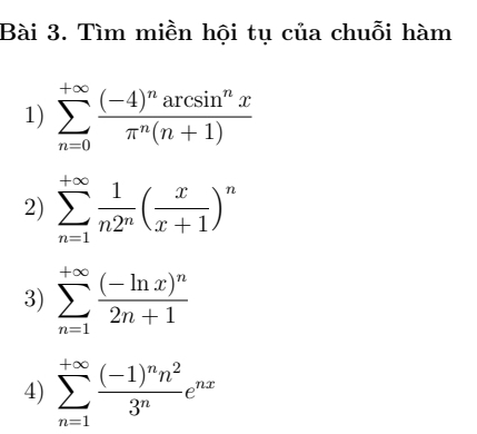 Tìm miền hội tụ của chuỗi hàm 
1) sumlimits _(n=0)^(+∈fty)frac (-4)^narcsin^nxπ^n(n+1)
2) sumlimits _(n=1)^(+∈fty) 1/n2^n ( x/x+1 )^n
3) sumlimits _(n=1)^(+∈fty)frac (-ln x)^n2n+1
4) sumlimits _(n=1)^(+∈fty)frac (-1)^nn^23^ne^(nx)