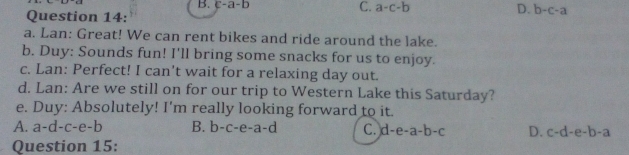 B. c-a-b
C. a-c-b D. b-c-a
Question 14:
a. Lan: Great! We can rent bikes and ride around the lake.
b. Duy: Sounds fun! I'll bring some snacks for us to enjoy.
c. Lan: Perfect! I can't wait for a relaxing day out.
d. Lan: Are we still on for our trip to Western Lake this Saturday?
e. Duy: Absolutely! I'm really looking forward to it.
A. a-d-c-e-b B. b-c -6 a-a-c C. d-e-a-b-c D. c-d-e-b-a
Question 15: