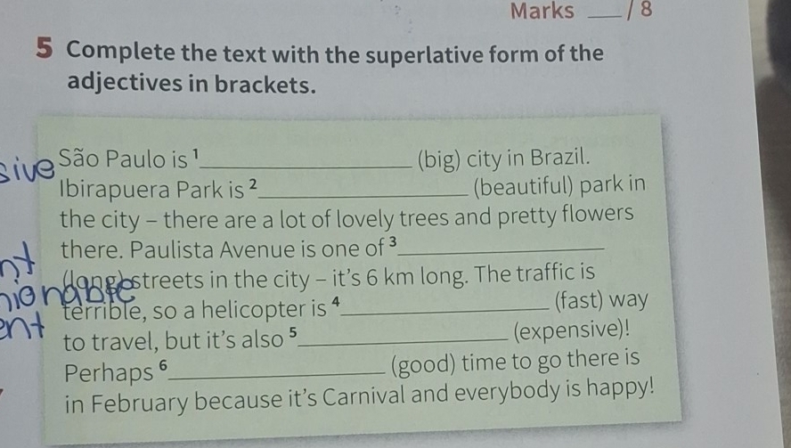 Marks _/ 8 
5 Complete the text with the superlative form of the 
adjectives in brackets. 
São Paulo is 1 _ (big) city in Brazil. 
Ibirapuera Park is ²_ (beautiful) park in 
the city - there are a lot of lovely trees and pretty flowers 
there. Paulista Avenue is one of ³_ 
llong streets in the city - it’s 6 km long. The traffic is 
terrible, so a helicopter is _(fast) way 
to travel, but it's also "_ (expensive)! 
Perhaps _(good) time to go there is 
in February because it’s Carnival and everybody is happy!