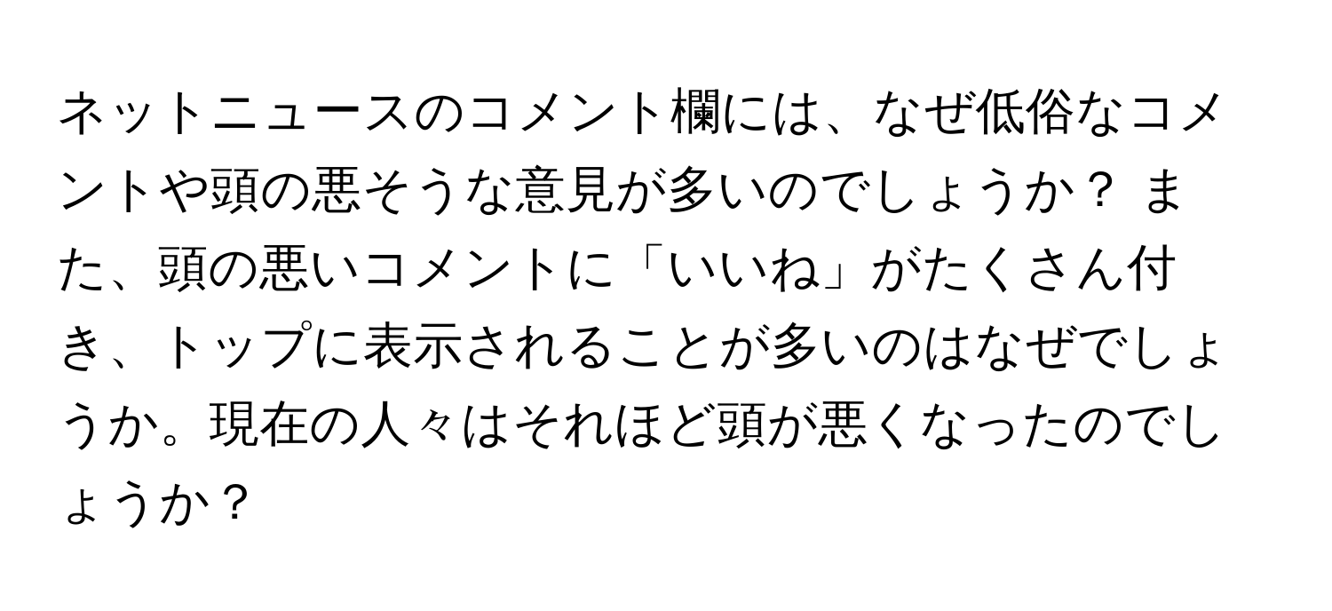 ネットニュースのコメント欄には、なぜ低俗なコメントや頭の悪そうな意見が多いのでしょうか？ また、頭の悪いコメントに「いいね」がたくさん付き、トップに表示されることが多いのはなぜでしょうか。現在の人々はそれほど頭が悪くなったのでしょうか？