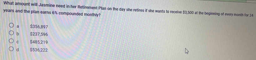 What amount will Jasmine need in her Retirement Plan on the day she retires if she wants to receive $3,500 at the beginning of every month for 24
years and the plan earns 6% compounded monthly?
a $356,897
b $237,596
C $485,219
d $536,222