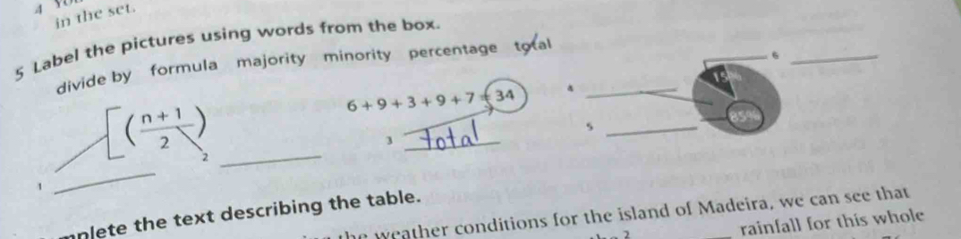 in the set. 
5 Label the pictures using words from the box. 
divide by formula majority minority percentage tota_ 
_6_ 
_ [( (n+1)/2 )
6+9+3+9+7=34
_s 
_3 
_ 
2 
mplete the text describing the table. 
a weather conditions for the island of Madeira, we can see that 
rainfall for this whole