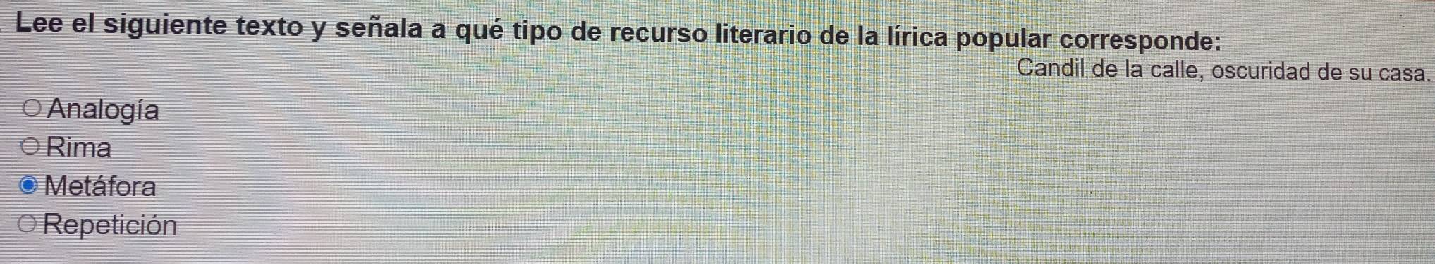 Lee el siguiente texto y señala a qué tipo de recurso literario de la lírica popular corresponde:
Candil de la calle, oscuridad de su casa.
Analogía
Rima
Metáfora
Repetición