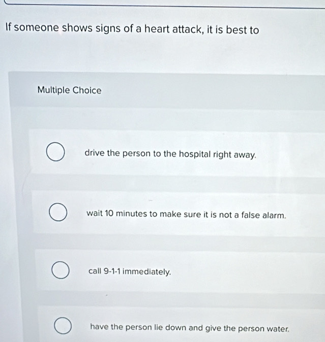 If someone shows signs of a heart attack, it is best to
Multiple Choice
drive the person to the hospital right away.
wait 10 minutes to make sure it is not a false alarm.
call 9-1-1 immediately.
have the person lie down and give the person water.