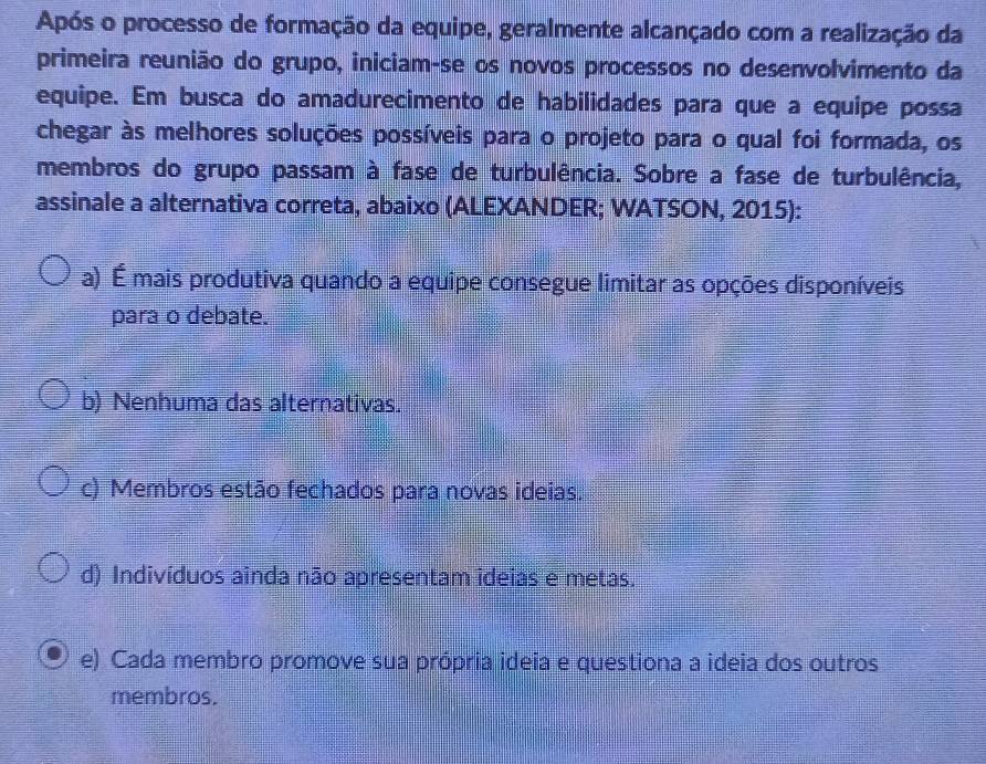 Após o processo de formação da equipe, geralmente alcançado com a realização da
primeira reunião do grupo, iniciam-se os novos processos no desenvolvimento da
equipe. Em busca do amadurecimento de habilidades para que a equipe possa
chegar às melhores soluções possíveis para o projeto para o qual foi formada, os
membros do grupo passam à fase de turbulência. Sobre a fase de turbulência,
assinale a alternativa correta, abaixo (ALEXANDER; WATSON, 2015):
a) É mais produtiva quando a equipe consegue limitar as opções disponíveis
para o debate.
b) Nenhuma das alternativas.
c) Membros estão fechados para novas ideias.
d) Indivíduos ainda não apresentam ideias e metas.
e) Cada membro promove sua própria ideia e questiona a ideia dos outros
membros.