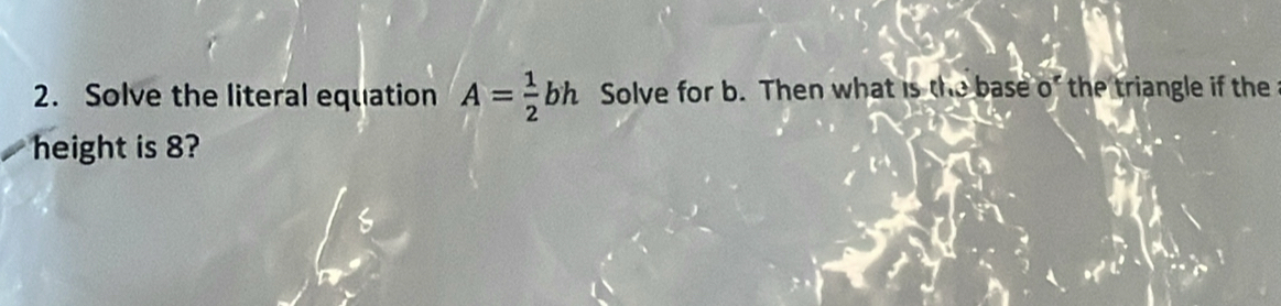 Solve the literal equation A= 1/2 bh Solve for b. Then what is the base 0^c the triangle if the 
height is 8?