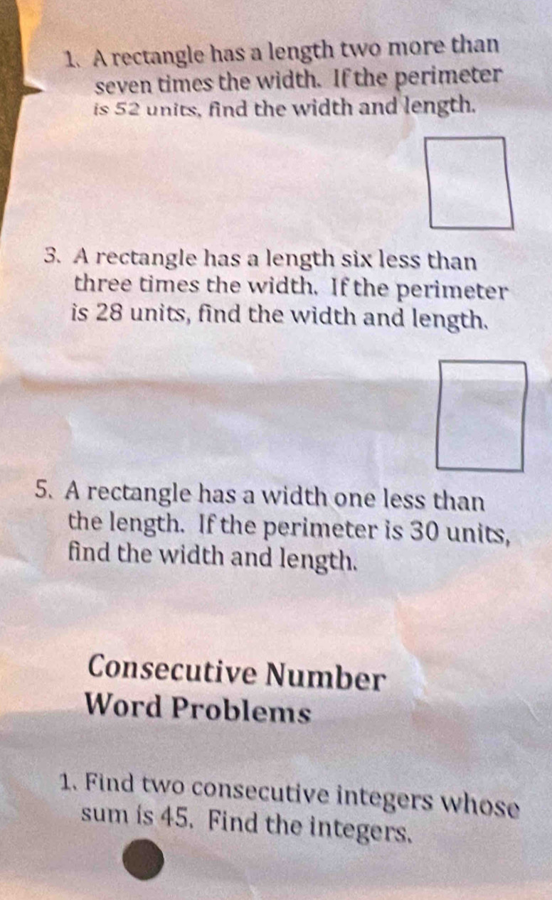 A rectangle has a length two more than 
seven times the width. If the perimeter 
is 52 units, find the width and length. 
3. A rectangle has a length six less than 
three times the width. If the perimeter 
is 28 units, find the width and length. 
5. A rectangle has a width one less than 
the length. If the perimeter is 30 units, 
find the width and length. 
Consecutive Number 
Word Problems 
1. Find two consecutive integers whose 
sum is 45. Find the integers.