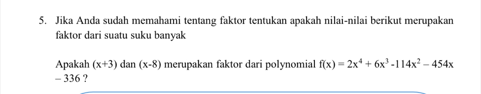 Jika Anda sudah memahami tentang faktor tentukan apakah nilai-nilai berikut merupakan 
faktor dari suatu suku banyak 
Apakah (x+3)dan(x-8) merupakan faktor dari polynomial f(x)=2x^4+6x^3-114x^2-454x
- 336 ?