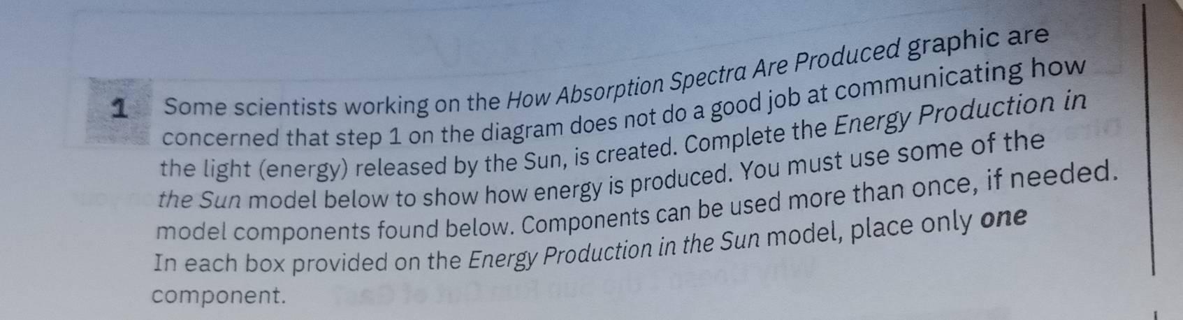 Some scientists working on the How Absorption Spectra Are Produced graphic are 
concerned that step 1 on the diagram does not do a good job at communicating how 
the light (energy) released by the Sun, is created. Complete the Energy Production in 
the Sun model below to show how energy is produced. You must use some of the 
model components found below. Components can be used more than once, if needed. 
In each box provided on the Energy Production in the Sun model, place only one 
component.