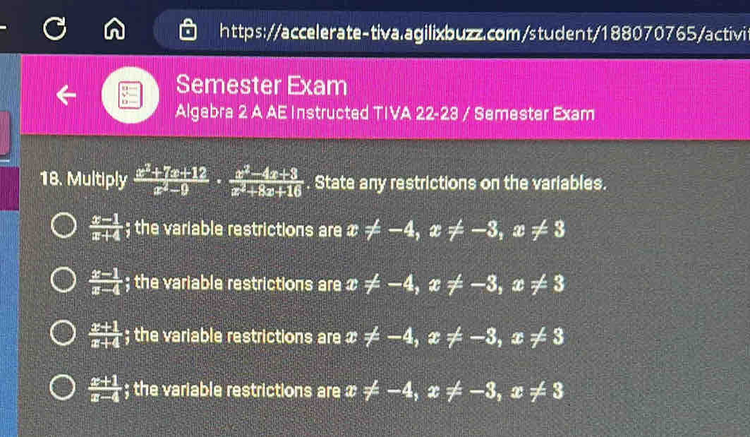 Semester Exam
Algebra 2 A AE Instructed TIVA 22-23 / Semester Exam
18. Multiply  (x^2+7x+12)/x^2-9 ·  (x^2-4x+3)/x^2+8x+16 . State any restrictions on the variables.
 (x-1)/x+4  : ; the variable restrictions are x!= -4, x != -3, x!= 3
 (x-1)/x-4 ; the variable restrictions are x!= -4, x != -3 , x != 3
 (x+1)/x+4 ; the variable restrictions are c != -4 , x != -3, x!= 3
 (x+1)/x-4 ; the variable restrictions are x != -4 , x != -3, x!= 3