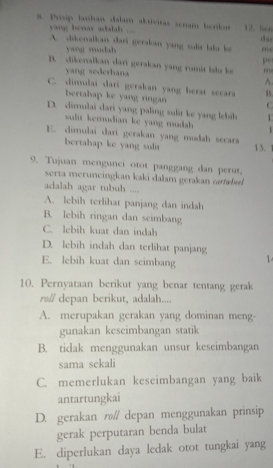 Prisip latihan dalam aktivitas senam berikut 12. Sen
yang benar adalah ....
da n
A. dikenalkan dari gerakan yang sulit lalu ke m
yang mudah
ps
B. dikenalkan dari gerakan yang rumit lalu ke m
yang sederhana
A
C. dimulai dari gerakan yang berat secara
bertahap ke yang ringan
C
D. dimulai dari yang paling sulit ke yang lebih 1
sulit kemudian ke yang mudah
E. dimulai dari gerakan yang mudah secara
bertahap ke yang sulit
13.
9. Tujuan mengunci otot panggang dan perut,
serta meruneingkan kaki dalam gerakan carwee.
adalah agar tubuh ....
A. lebih terlihat panjang dan indah
B. lebih ringan dan seimbang
C. lebih kuat dan indah
D. lebih indah dan terlihat panjang
E. lebih kuat dan seimbang
1
10. Pernyataan berikut yang benar tentang gerak
ro// depan berikut, adalah....
A. merupakan gerakan yang dominan meng-
gunakan keseimbangan statik
B. tidak menggunakan unsur keseimbangan
sama sekali
C. memerlukan keseimbangan yang baik
antartungkai
D. gerakan rø// depan menggunakan prinsip
gerak perputaran benda bulat
E. diperlukan daya ledak otot tungkai yang