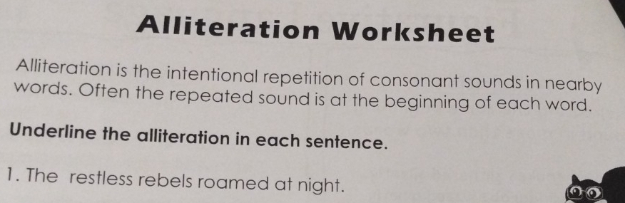 Alliteration Worksheet 
Alliteration is the intentional repetition of consonant sounds in nearby 
words. Often the repeated sound is at the beginning of each word. 
Underline the alliteration in each sentence. 
1. The restless rebels roamed at night.