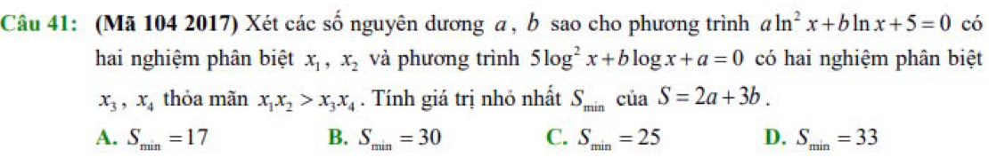 (Mã 104 2017) Xét các số nguyên dương a, b sao cho phương trình aln^2x+bln x+5=0 có
hai nghiệm phân biệt x_1, x_2 và phương trình 5log^2x+blog x+a=0 có hai nghiệm phân biệt
x_3, x_4 thỏa mãn x_1x_2>x_3x_4. Tính giá trị nhỏ nhất S_minciaS=2a+3b.
A. S_min=17 B. S_min=30 C. S_min=25 D. S_min=33