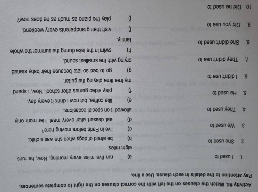 Activity #4. Match the clauses on the left with the correct clauses on the right to complete sentences. 
Pay attention to the details in each clause. Use a line. 
1. I used to a) run five miles every morning. Now, he runs
eight miles. 
2. She used to 
b) be afraid of dogs when she was a child. 
3. We used to c) live in Paris before moving here? 
d) eat dessert after every meal. Her mom only 
4. They used to allowed it on special occasions. 
e) like coffee, but now I drink it every day. 
5. He used to 
f) play video games after school. Now, I spend 
my free time playing the guitar. 
6. I didn't use to 
g) go to bed so late because their baby started 
7. They didn't use to crying with the smallest sound. 
h) swim in the lake during the summer the whole 
8. She didn't used to 
family. 
1) visit their grandparents every weekend. 
9. Did you use to 
j play the piano as much as he does now? 
10. Did he used to