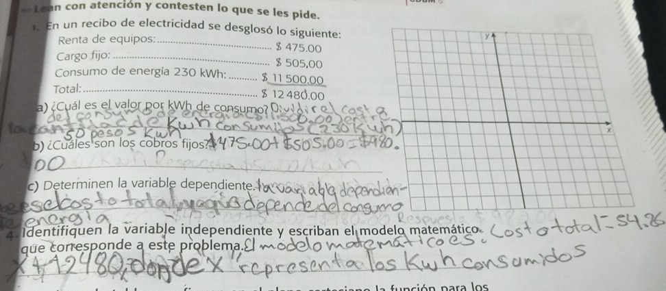 Lean con atención y contesten lo que se les pide. 
En un recibo de electricidad se desglosó lo siguiente: 
Renta de equipos:_
$475.00
Cargo fijo:_
$ 505,00
Consumo de energía 230 kWh : _ $ 11 500.00
Total:_ $ 12 480.00
a)¿Cuál es el valor por kWh de consumo? Drol 
_ 
b) ¿Cuales son los cobros fijos? 
_ 
c) Determinen la variable dependiente. 
tan 
a Identifiquen la variable independiente y escriban el modelo matemático 
que corresponde a este problema.