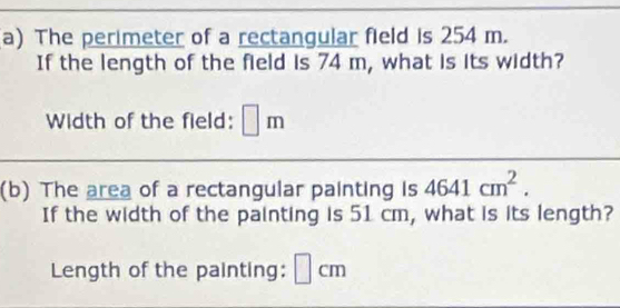 The perimeter of a rectangular field is 254 m. 
If the length of the field is 74 m, what is its width? 
Width of the field: □ m
(b) The area of a rectangular painting is 4641cm^2. 
If the width of the painting is 51 cm, what is its length? 
Length of the painting: cn