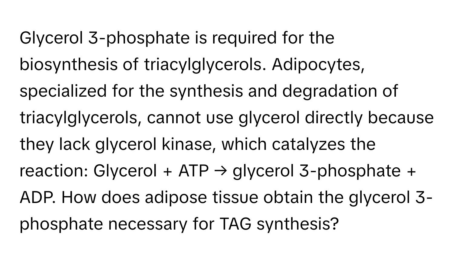 Glycerol 3-phosphate is required for the biosynthesis of triacylglycerols. Adipocytes, specialized for the synthesis and degradation of triacylglycerols, cannot use glycerol directly because they lack glycerol kinase, which catalyzes the reaction: Glycerol + ATP → glycerol 3-phosphate + ADP. How does adipose tissue obtain the glycerol 3-phosphate necessary for TAG synthesis?