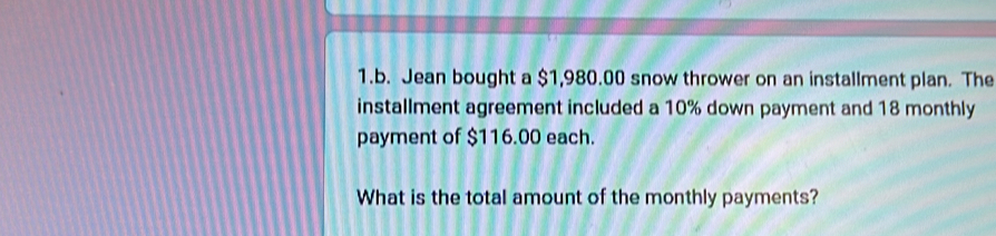 Jean bought a $1,980.00 snow thrower on an installment plan. The 
installment agreement included a 10% down payment and 18 monthly 
payment of $116.00 each. 
What is the total amount of the monthly payments?