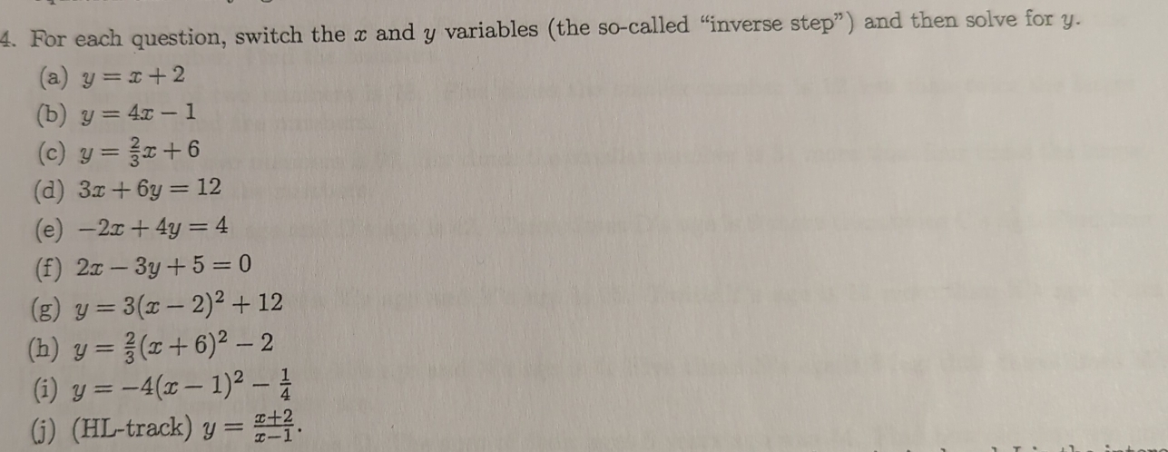 For each question, switch the x and y variables (the so-called “inverse step”) and then solve for y. 
(a) y=x+2
(b) y=4x-1
(c) y= 2/3 x+6
(d) 3x+6y=12
(e) -2x+4y=4
(f) 2x-3y+5=0
(g) y=3(x-2)^2+12
(h) y= 2/3 (x+6)^2-2
(i) y=-4(x-1)^2- 1/4 
(j) (HL-track) y= (x+2)/x-1 .