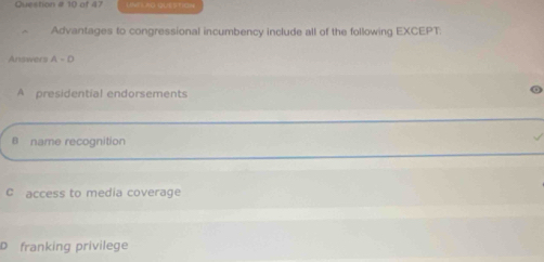 Question # 10 of 47
Advantages to congressional incumbency include all of the following EXCEPT
Answers A-D
A presidential endorsements
B name recognition
C access to media coverage
D franking privilege