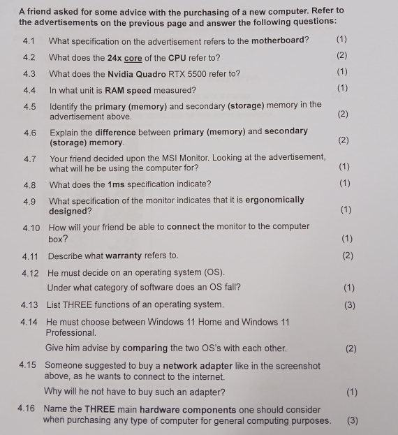 A friend asked for some advice with the purchasing of a new computer. Refer to 
the advertisements on the previous page and answer the following questions: 
4.1 What specification on the advertisement refers to the motherboard? (1) 
4.2 What does the 24x core of the CPU refer to? (2) 
4.3 What does the Nvidia Quadro RTX 5500 refer to? (1) 
4.4 In what unit is RAM speed measured? (1) 
4.5 Identify the primary (memory) and secondary (storage) memory in the 
advertisement above. (2) 
4.6 Explain the difference between primary (memory) and secondary (2) 
(storage) memory. 
4.7 Your friend decided upon the MSI Monitor. Looking at the advertisement, 
what will he be using the computer for? (1) 
4.8 What does the 1ms specification indicate? (1) 
4.9 What specification of the monitor indicates that it is ergonomically 
designed? (1) 
4.10 How will your friend be able to connect the monitor to the computer 
box? (1) 
4.11 Describe what warranty refers to. (2) 
4.12 He must decide on an operating system (OS). 
Under what category of software does an OS fall? (1) 
4.13 List THREE functions of an operating system. (3) 
4.14 He must choose between Windows 11 Home and Windows 11
Professional. 
Give him advise by comparing the two OS's with each other. (2) 
4.15 Someone suggested to buy a network adapter like in the screenshot 
above, as he wants to connect to the internet. 
Why will he not have to buy such an adapter? (1) 
4.16 Name the THREE main hardware components one should consider 
when purchasing any type of computer for general computing purposes. (3)