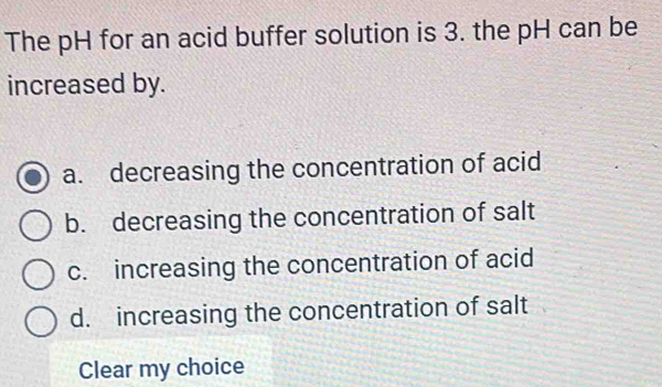 The pH for an acid buffer solution is 3. the pH can be
increased by.
a. decreasing the concentration of acid
b. decreasing the concentration of salt
c. increasing the concentration of acid
d. increasing the concentration of salt
Clear my choice