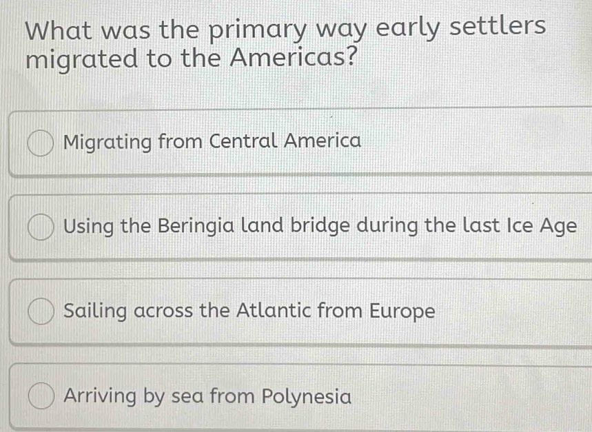 What was the primary way early settlers
migrated to the Americas?
Migrating from Central America
Using the Beringia land bridge during the last Ice Age
Sailing across the Atlantic from Europe
Arriving by sea from Polynesia