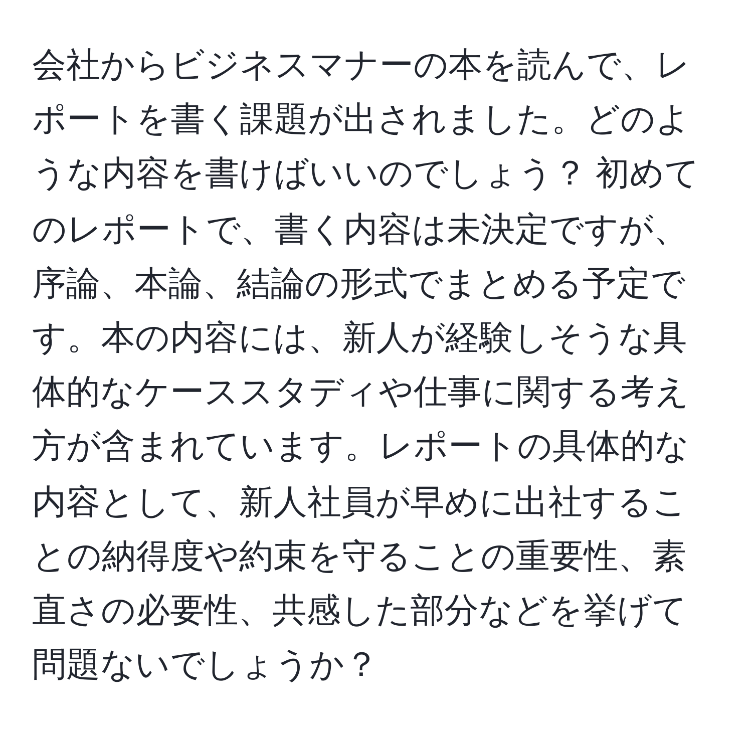 会社からビジネスマナーの本を読んで、レポートを書く課題が出されました。どのような内容を書けばいいのでしょう？ 初めてのレポートで、書く内容は未決定ですが、序論、本論、結論の形式でまとめる予定です。本の内容には、新人が経験しそうな具体的なケーススタディや仕事に関する考え方が含まれています。レポートの具体的な内容として、新人社員が早めに出社することの納得度や約束を守ることの重要性、素直さの必要性、共感した部分などを挙げて問題ないでしょうか？