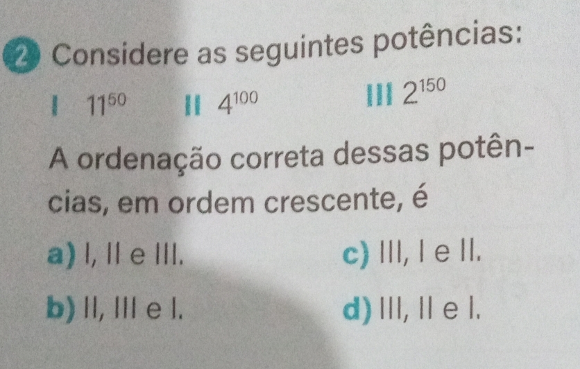 Considere as seguintes potências:
| 11^(50) 11 4^(100)
2^(150)
A ordenação correta dessas potên-
cias, em ordem crescente, é
a) l, I e ⅢI. c) III, I e II.
b) II, II e l. d) ⅢI, Il e l.